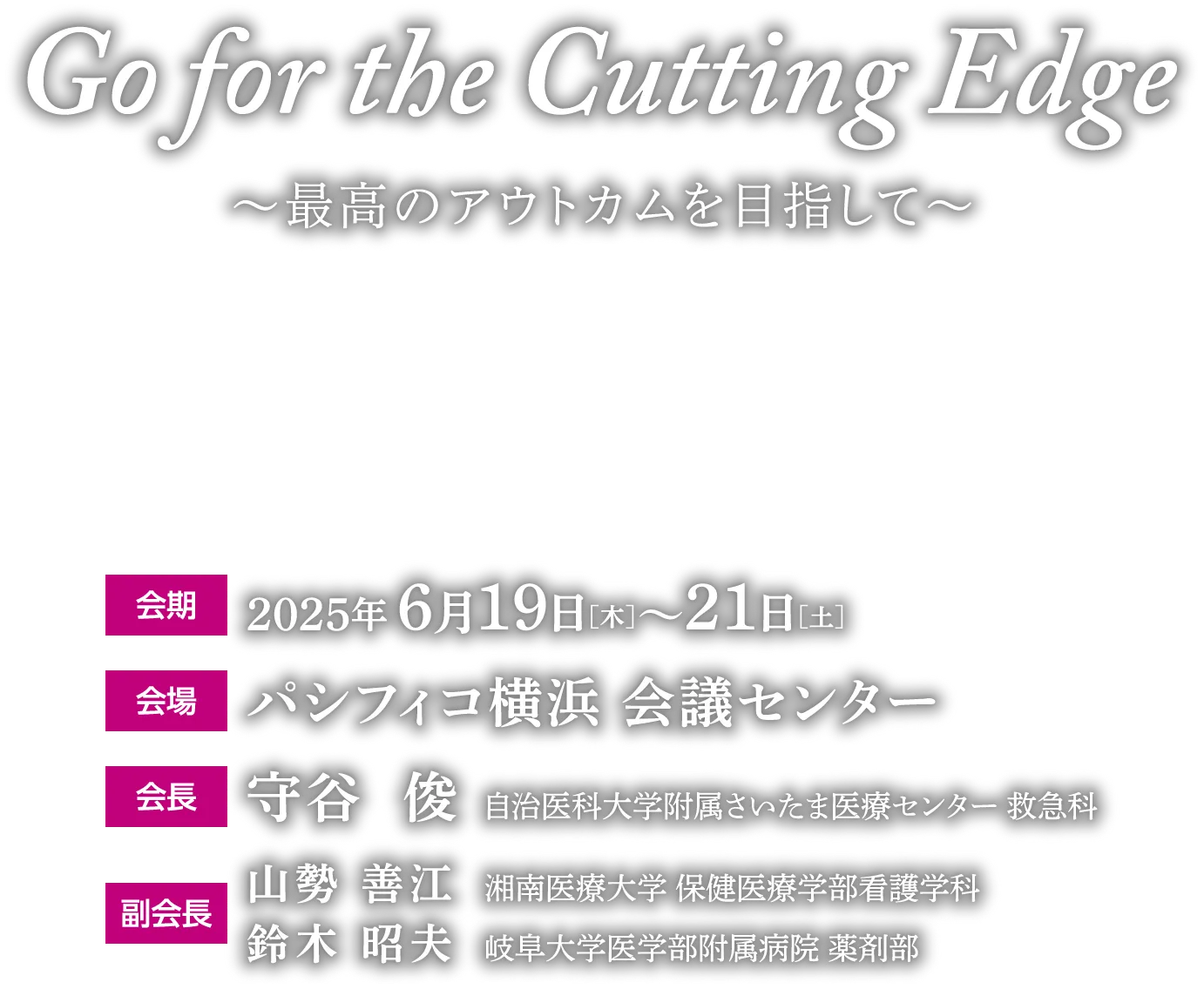 Go for the Cutting Edge 〜最高のアウトカムを目指して〜 会期 2025年6月19日［木］〜21日［土］ 会場 パシフィコ横浜 会議センター 会長 守谷  俊	自治医科大学附属さいたま医療センター 救急 副会長 山勢 善江	湘南医療大学 保健医療学部看護学科 鈴木 昭夫	岐阜大学医学部附属病院 薬剤部